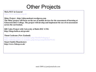 MoLeNET in General http://www.molenet.org.uk/ Shiny Project - http://shinymolenet.wordpress.com The Shiny project will focus on the use of mobile devices for the assessment of learning at Gloucestershire College. The project will develop and implement the use of m-assessment across the curriculum. QR Codes Project with University of Bath JISC LTIG http://blogs.bath.ac.uk/qrcode/ Thom Cochrane (New Zealand)‏ http://ctliwiki.unitec.ac.nz/index.php/MobilePedagogy2 http://ctliwiki.unitec.ac.nz/index.php/IntegratingMobileWeb2 Stuart Smith (Manchester)‏ http://www.3sheep.co.uk/ Other Projects 