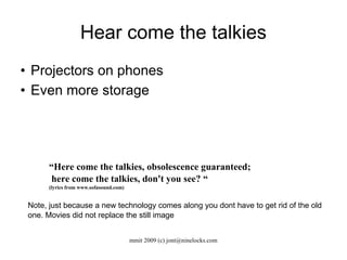 Hear come the talkies Projectors on phones Even more storage “ Here come the talkies, obsolescence guaranteed; here come the talkies, don't you see? “ (lyrics from www.sofasound.com) ‏ Note, just because a new technology comes along you dont have to get rid of the old one. Movies did not replace the still image 