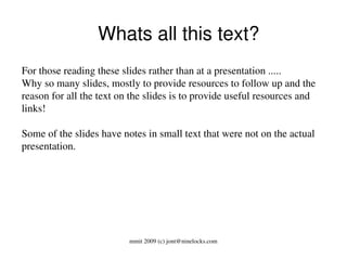   Whats all this text?
For those reading these slides rather than at a presentation ..... 
Why so many slides, mostly to provide resources to follow up and the 
reason for all the text on the slides is to provide useful resources and 
links!

Some of the slides have notes in small text that were not on the actual 
presentation.




                          mmit 2009 (c) jont@ninelocks.com
 
