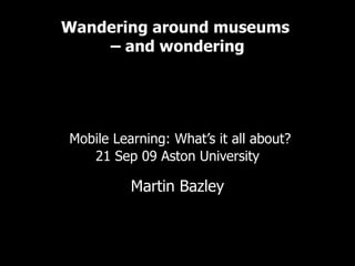 Wandering around museums  – and wondering   Examples of mobile learning in the cultural sector     Mobile Learning: What’s it all about? 21 Sep 09 Aston University Martin Bazley Online experience consultant Martin Bazley & Associates 