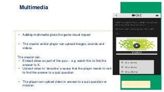 • Adding multimedia gives the game visual impact
• The creator and/or player can upload images, sounds and
videos.
The creator can -
• Embed video as part of the quiz – e.g. watch this to find the
answer to X.
• Upload video to ‘describe’ a space that the player needs to visit
to find the answer to a quiz question.
• The player can upload video in answer to a quiz question or
mission.
Multimedia
 