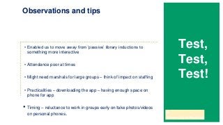 • Enabled us to move away from ‘passive’ library inductions to
something more interactive
• Attendance poor at times
• Might need marshals for large groups – think of impact on staffing
• Practicalities – downloading the app – having enough space on
phone for app
• Timing – reluctance to work in groups early on/take photos/videos
on personal phones.
Observations and tips
Test,
Test,
Test!
 