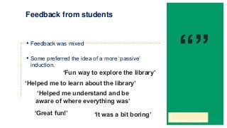 • Feedback was mixed
• Some preferred the idea of a more ‘passive’
induction.
Feedback from students
‘Fun way to explore the library’
‘Helped me understand and be
aware of where everything was’
‘Helped me to learn about the library’
‘It was a bit boring’‘Great fun!’
“”
 