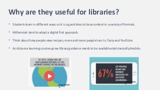 Why are they useful for libraries?
• Students learn in different ways so it is a good idea to have content in a variety of formats.
• Millennials tend to adopt a digital first approach.
• Think about how people view recipes, more and more people turn to Tasty and YouTube
• As distance learning courses grow library guidance needs to be available electronically/mobile.
elogicLEARNIN
G
elogicLEARNIN
G
 
