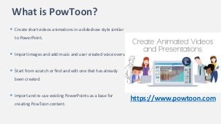 What is PowToon?
• Create short videos animations in a slideshow style similar
to PowerPoint.
• Import images and add music and user created voice overs.
• Start from scratch or find and edit one that has already
been created.
• Import and re-use existing PowerPoints as a base for
creating PowToon content.
https://www.powtoon.com
 