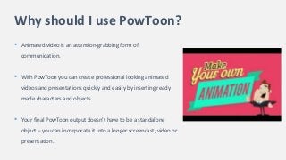 Why should I use PowToon?
• Animated video is an attention-grabbing form of
communication.
• With PowToon you can create professional looking animated
videos and presentations quickly and easily by inserting ready
made characters and objects.
• Your final PowToon output doesn't have to be a standalone
object – you can incorporate it into a longer screencast, video or
presentation.
 