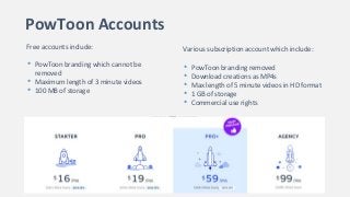 PowToon Accounts
Free accounts include:
• PowToon branding which cannot be
removed
• Maximum length of 3 minute videos
• 100 MB of storage
Various subscription account which include:
• PowToon branding removed
• Download creations as MP4s
• Max length of 5 minute videos in HD format
• 1 GB of storage
• Commercial use rights
 