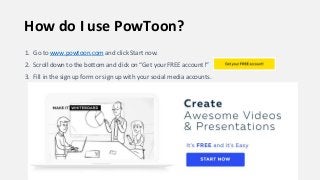How do I use PowToon?
1. Go to www.powtoon.com and click Start now.
2. Scroll down to the bottom and click on “Get your FREE account!”
3. Fill in the sign up form or sign up with your social media accounts.
 