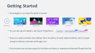 Getting Started
• Once logged in, you have the option to create:
• You can also view templates, and import PowerPoints
• Choose an option and then start editing. There are plenty of ready made animations, but it's simple
enough to add your own text and images, too.
• Once finished you can direct export to YouTube and Vimeo or download as Microsoft PowerPoint File
 