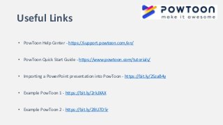 Useful Links
• PowToon Help Center - https://support.powtoon.com/en/
• PowToon Quick Start Guide - https://www.powtoon.com/tutorials/
• Importing a PowerPoint presentation into PowToon - https://bit.ly/2SzaB4y
• Example PowToon 1 - https://bit.ly/2rkJXAX
• Example PowToon 2 - https://bit.ly/2BU7D5r
 