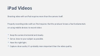 iPad Videos
Shooting video with an iPad requires more than the camera itself.
Properly recording video with an iPad requires that the producer knows a few fundamentals
on using mobile devices to record video:
• Keep the camera horizontal and steady.
• Get as close to your subject as possible.
• Have the right light.
• Capture clean audio; it’s probably more important than the video quality.
 