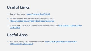 Useful Links
• Example iPad Video - https://youtu.be/9JMjf79RuE8
• 10 Tricks to make your amateur videos look professional -
https://videotoorder.com/blog/videos-look-professional/
• How to record the screen on your iPhone, iPad or iPod touch - https://support.apple.com/en-
us/HT207935
Useful Apps
• Best Video Editing Apps for iPhone and iPad - https://www.igeeksblog.com/best-video-
editing-apps-for-iphone-ipad/
 