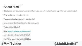 #AskMmIT17 @MultiMediaIT
About MmIT
Cilip Special Interest group focusing on Multimedia and Information Technology (The web, social media)
Yearly AGM and free talks at Cilip
Three workshop/talk events a year (2 online)
Attendance and participation at conference events
Twitter: @MultiMediaIT
Blog: https://mmitblog.wordpress.com/
Journal archive: https://bit.ly/2zT29pT
MmIT Cilip page: http://bit.ly/2C6QQce
#MmITvideo @MultiMediaIT
 
