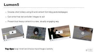 Lumen5
o Creates short videos using AI and content from blog posts/webpages
o Can enter free text and alter images to suit
o Present text heavy content in a new, visually engaging way
Top tips: keep it brief and choose music/images carefully
 