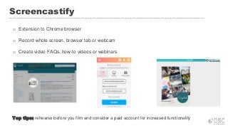 Screencastify
o Extension to Chrome browser
o Record whole screen, browser tab or webcam
o Create video FAQs, how-to videos or webinars
Top tips: rehearse before you film and consider a paid account for increased functionality
 