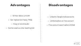 Advantages Disadvantages
o 50 free videos a month
o Can replace text heavy FAQs
o Easy to record audio
o Can be used as a live teaching tool
o Linked to Google tools/accounts
o Limited options on free account
o Free account export options limited
 