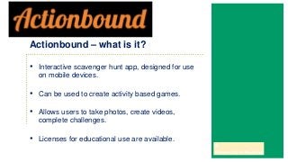 • Interactive scavenger hunt app, designed for use
on mobile devices.
• Can be used to create activity based games.
• Allows users to take photos, create videos,
complete challenges.
• Licenses for educational use are available.
Actionbound – what is it?
 
