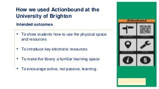 Intended outcomes
• To show students how to use the physical space
and resources
• To introduce key electronic resources
• To make the library a familiar learning space
• To encourage active, not passive, learning.
How we used Actionbound at the
University of Brighton
 
