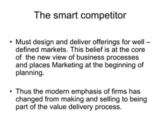 The smart competitor
• Must design and deliver offerings for well –
defined markets. This belief is at the core
of the new view of business processes
and places Marketing at the beginning of
planning.
• Thus the modern emphasis of firms has
changed from making and selling to being
part of the value delivery process.
 