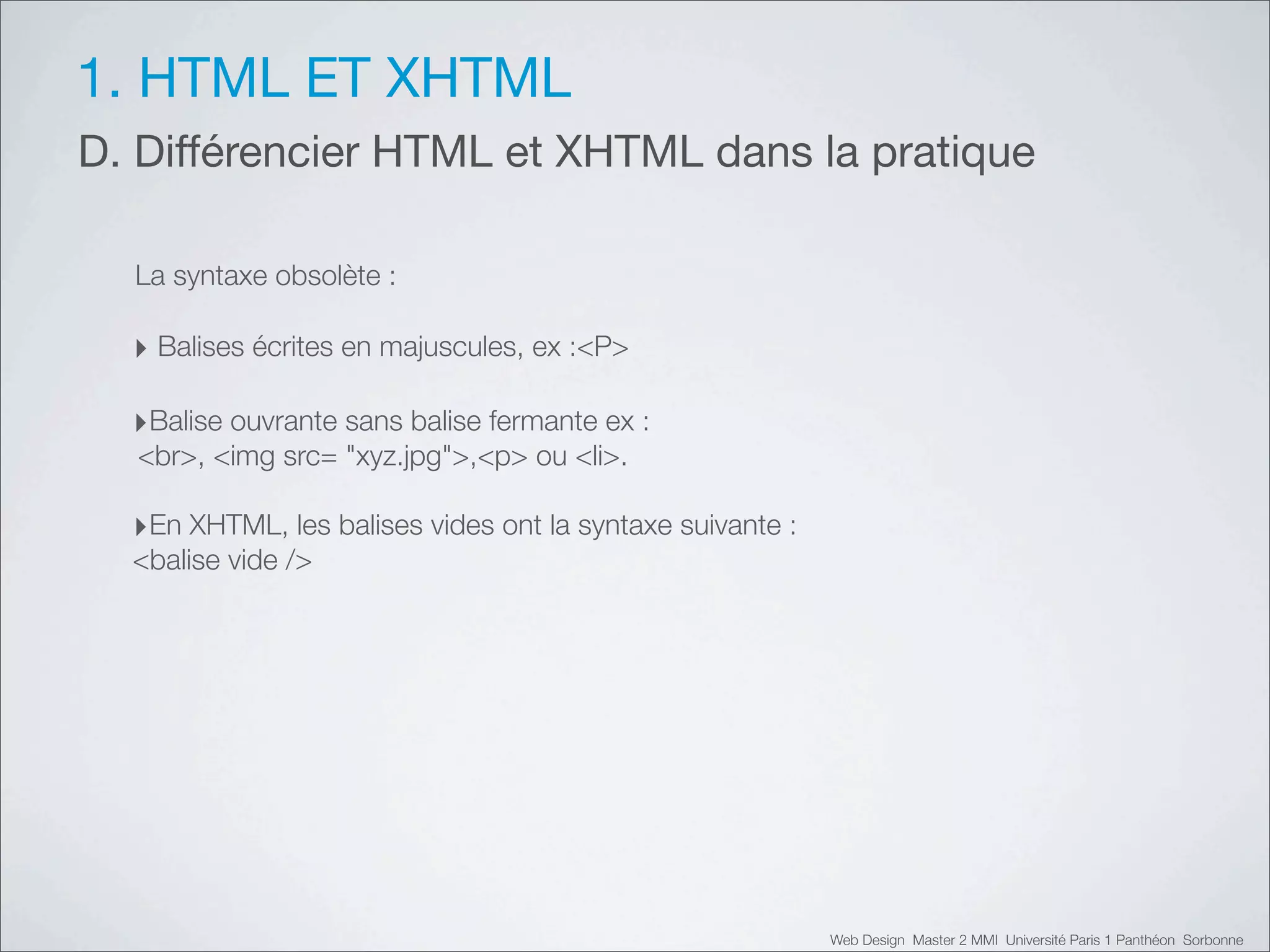 1. HTML ET XHTML
D. Différencier HTML et XHTML dans la pratique

  La syntaxe obsolète :

  ‣ Balises écrites en majuscules, ex :<P>

  ‣Balise ouvrante sans balise fermante ex :
  <br>, <img src=!"xyz.jpg">,<p> ou <li>.

  ‣En XHTML, les balises vides ont la syntaxe suivante :
  <balise vide />




                                                           Web Design Master 2 MMI Université Paris 1 Panthéon Sorbonne
 