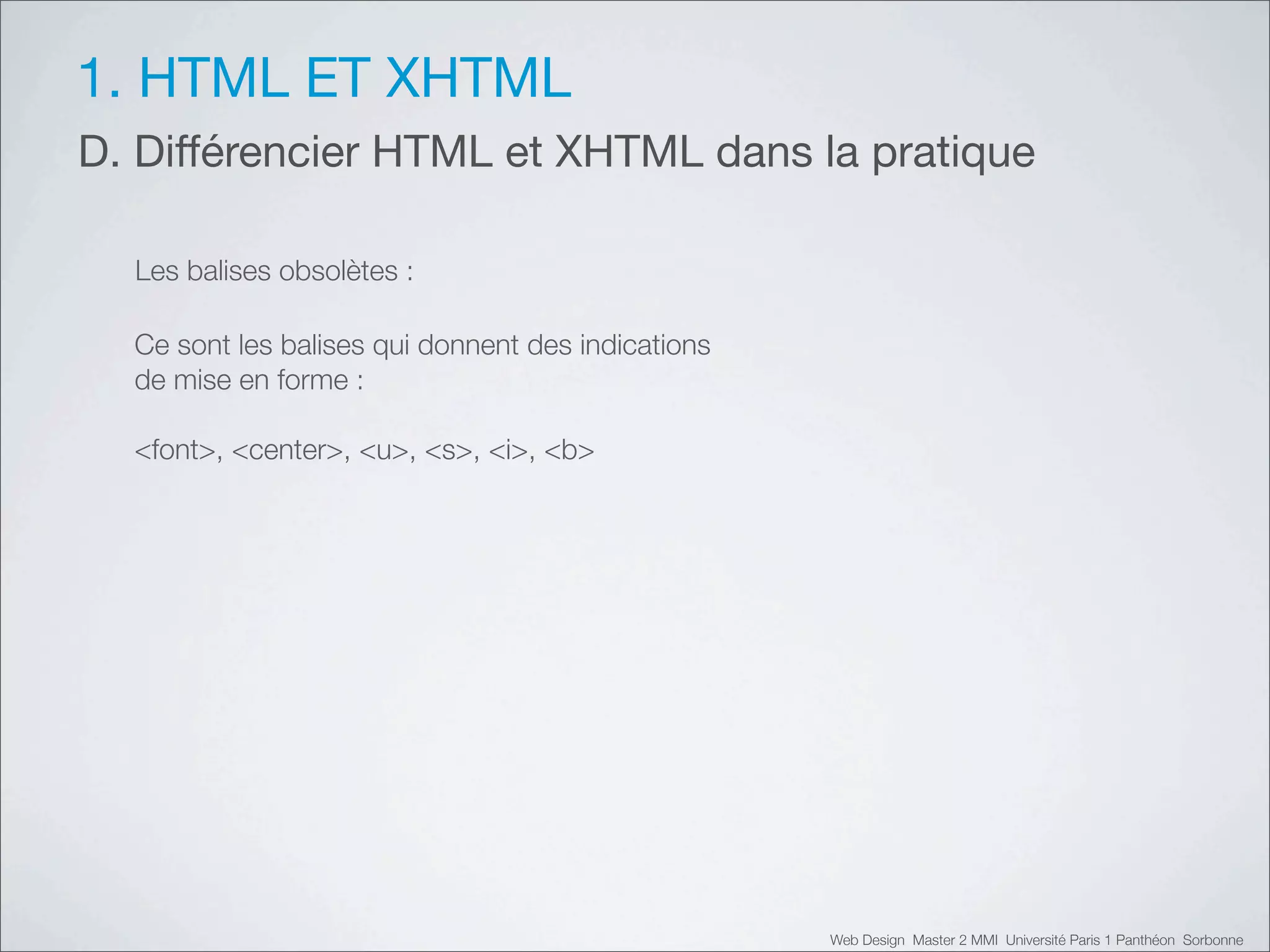 1. HTML ET XHTML
D. Différencier HTML et XHTML dans la pratique

  Les balises obsolètes :

  Ce sont les balises qui donnent des indications
  de mise en forme :

  <font>, <center>, <u>, <s>, <i>, <b>




                                                    Web Design Master 2 MMI Université Paris 1 Panthéon Sorbonne
 