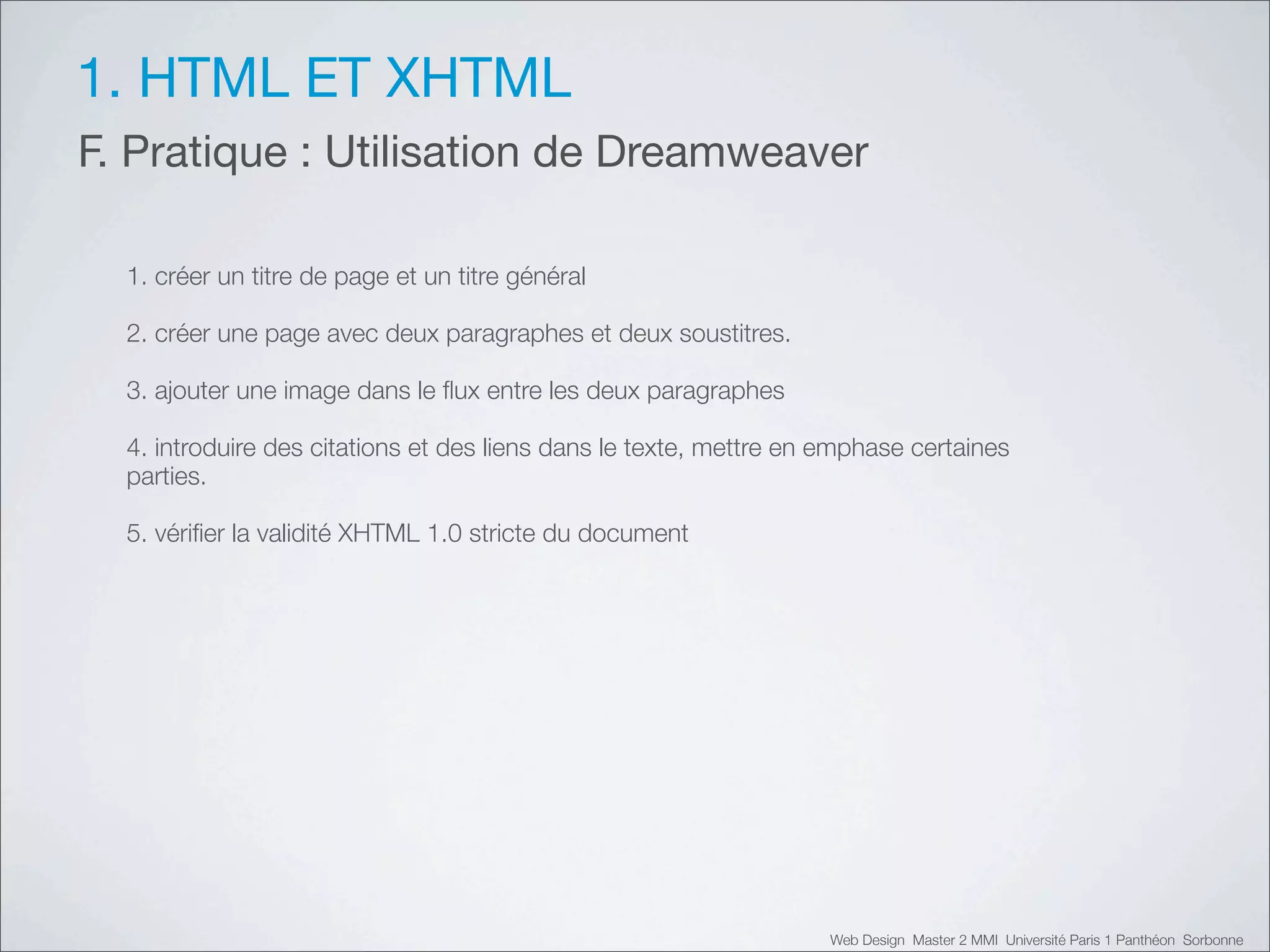 1. HTML ET XHTML
F. Pratique : Utilisation de Dreamweaver

  1. créer un titre de page et un titre général

  2. créer une page avec deux paragraphes et deux soustitres.

  3. ajouter une image dans le ﬂux entre les deux paragraphes

  4. introduire des citations et des liens dans le texte, mettre en emphase certaines
  parties.

  5. vériﬁer la validité XHTML 1.0 stricte du document




                                                                    Web Design Master 2 MMI Université Paris 1 Panthéon Sorbonne
 