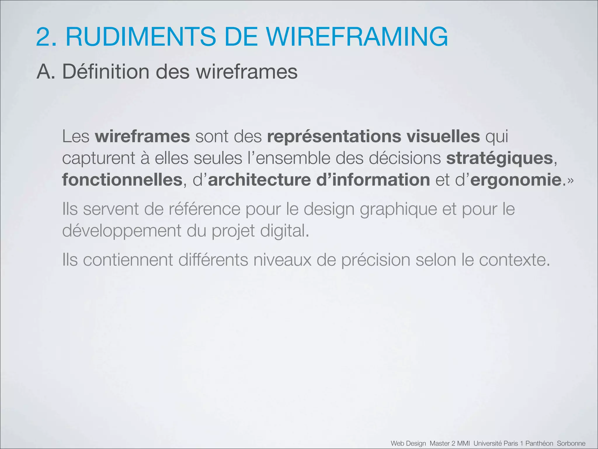 2. RUDIMENTS DE WIREFRAMING
A. Déﬁnition des wireframes


  Les wireframes sont des représentations visuelles qui
  capturent à elles seules l’ensemble des décisions stratégiques,
  fonctionnelles, d’architecture d’information et d’ergonomie.»
  Ils servent de référence pour le design graphique et pour le
  développement du projet digital.
  Ils contiennent différents niveaux de précision selon le contexte.




                                              Web Design Master 2 MMI Université Paris 1 Panthéon Sorbonne
 
