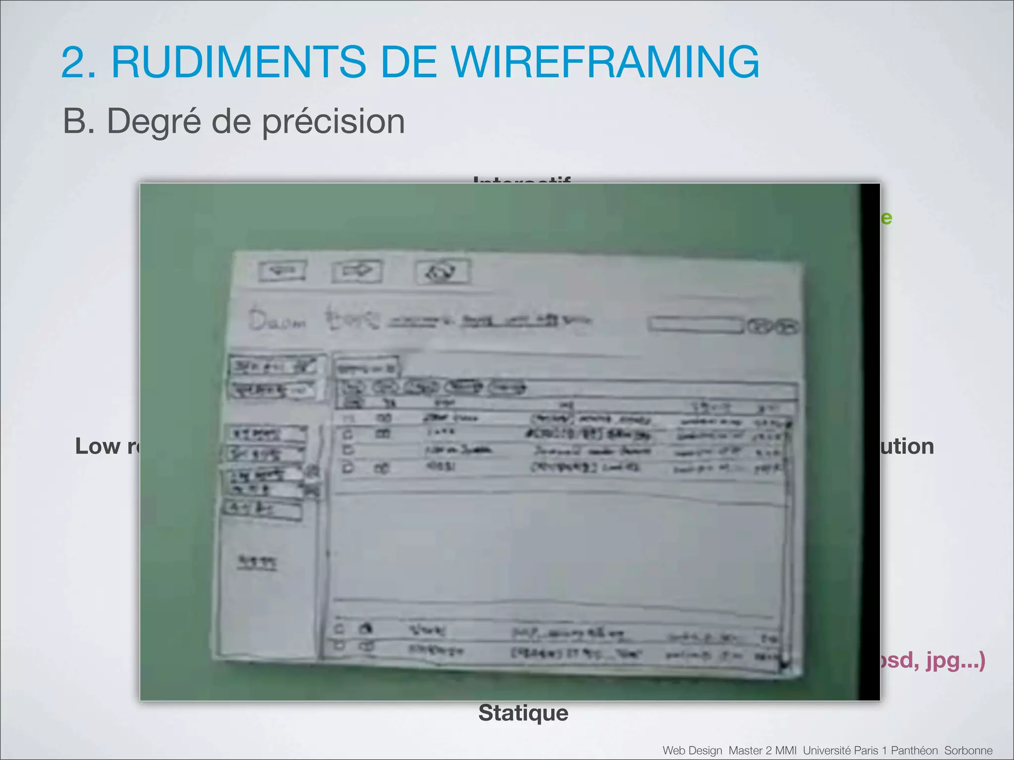 2. RUDIMENTS DE WIREFRAMING
B. Degré de précision
                        Interactif
      Prototype                                             Prototype
         papier                                             digital




Low résolution                                               Hi résolution




     Sketching                                             Ecrans (psd, jpg...)

                        Statique
                                     Web Design Master 2 MMI Université Paris 1 Panthéon Sorbonne
 