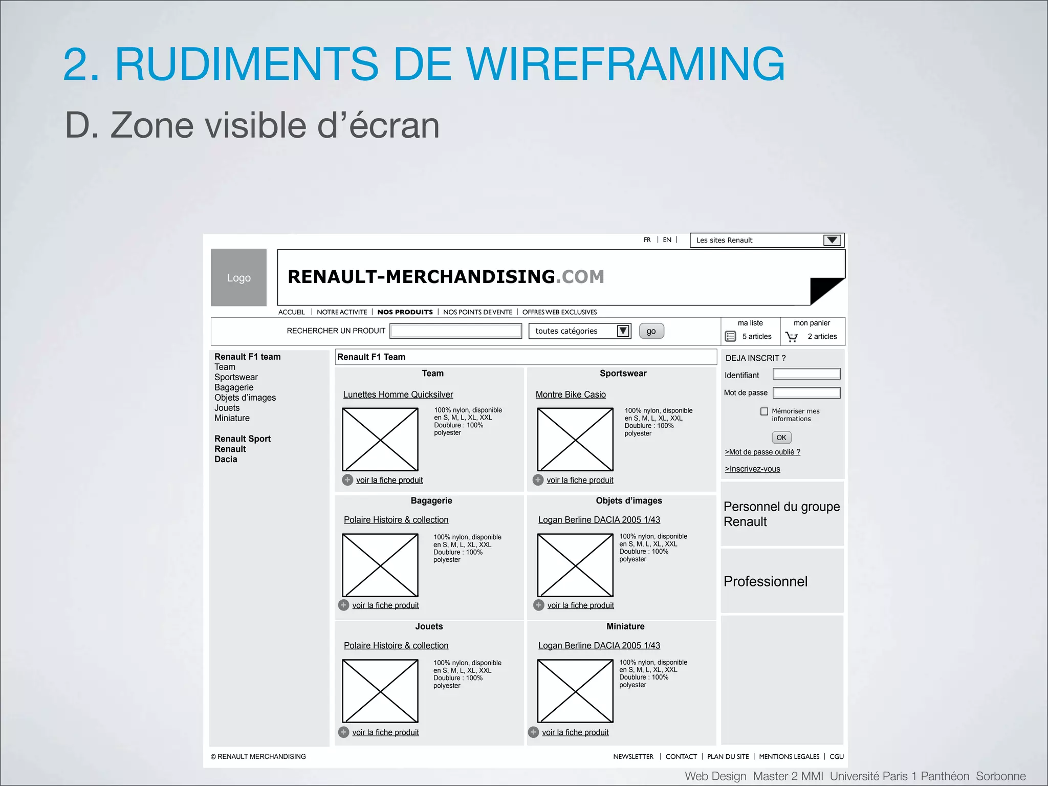 2. RUDIMENTS DE WIREFRAMING
D. Zone visible d’écran

                                                                                                                                        FR     EN          Les sites Renault




           Logo            RENAULT-MERCHANDISING.COM
                         ACCUEIL   NOTRE ACTIVITE    NOS PRODUITS          NOS POINTS DE VENTE   OFFRES WEB EXCLUSIVES
                                                                                                                                                                       ma liste            mon panier
                           RECHERCHER UN PRODUIT                                                    toutes catégories                    go
                                                                                                                                                                        5 articles            2 articles

         Renault F1 team                Renault F1 Team                                                                                                            DEJA INSCRIT ?
         Team
         Sportswear                                                   Team                                                Sportswear                               Identifiant
         Bagagerie
                                          Lunettes Homme Quicksilver                                Montre Bike Casio                                              Mot de passe
         Objets d’images
         Jouets                                                         100% nylon, disponible                                    100% nylon, disponible                             Mémoriser mes
         Miniature                                                      en S, M, L, XL, XXL                                       en S, M, L, XL, XXL                                informations
                                                                        Doublure : 100%                                           Doublure : 100%
                                                                        polyester                                                 polyester
         Renault Sport                                                                                                                                                                OK
         Renault                                                                                                                                                   >Mot de passe oublié ?
         Dacia
                                                                                                                                                                   >Inscrivez-vous
                                          +    voir la fiche produit                                +    voir la fiche produit

                                                                Bagagerie                                               Objets d’images
                                                                                                                                                                   Personnel du groupe
                                          Polaire Histoire & collection                                Logan Berline DACIA 2005 1/43                               Renault
                                                                        100% nylon, disponible                                   100% nylon, disponible
                                                                        en S, M, L, XL, XXL                                      en S, M, L, XL, XXL
                                                                        Doublure : 100%                                          Doublure : 100%
                                                                        polyester                                                polyester


                                                                                                                                                                   Professionnel
                                         +    voir la fiche produit                                 +    voir la fiche produit

                                                                 Jouets                                                     Miniature

                                          Polaire Histoire & collection                                Logan Berline DACIA 2005 1/43
                                                                        100% nylon, disponible                                   100% nylon, disponible
                                                                        en S, M, L, XL, XXL                                      en S, M, L, XL, XXL
                                                                        Doublure : 100%                                          Doublure : 100%
                                                                        polyester                                                polyester




                                         +    voir la fiche produit                                +    voir la fiche produit

        © RENAULT MERCHANDISING                                                                                                 NEWSLETTER     CONTACT        PLAN DU SITE       MENTIONS LEGALES    CGU


                                                                                                                                                      Web Design Master 2 MMI Université Paris 1 Panthéon Sorbonne
 
