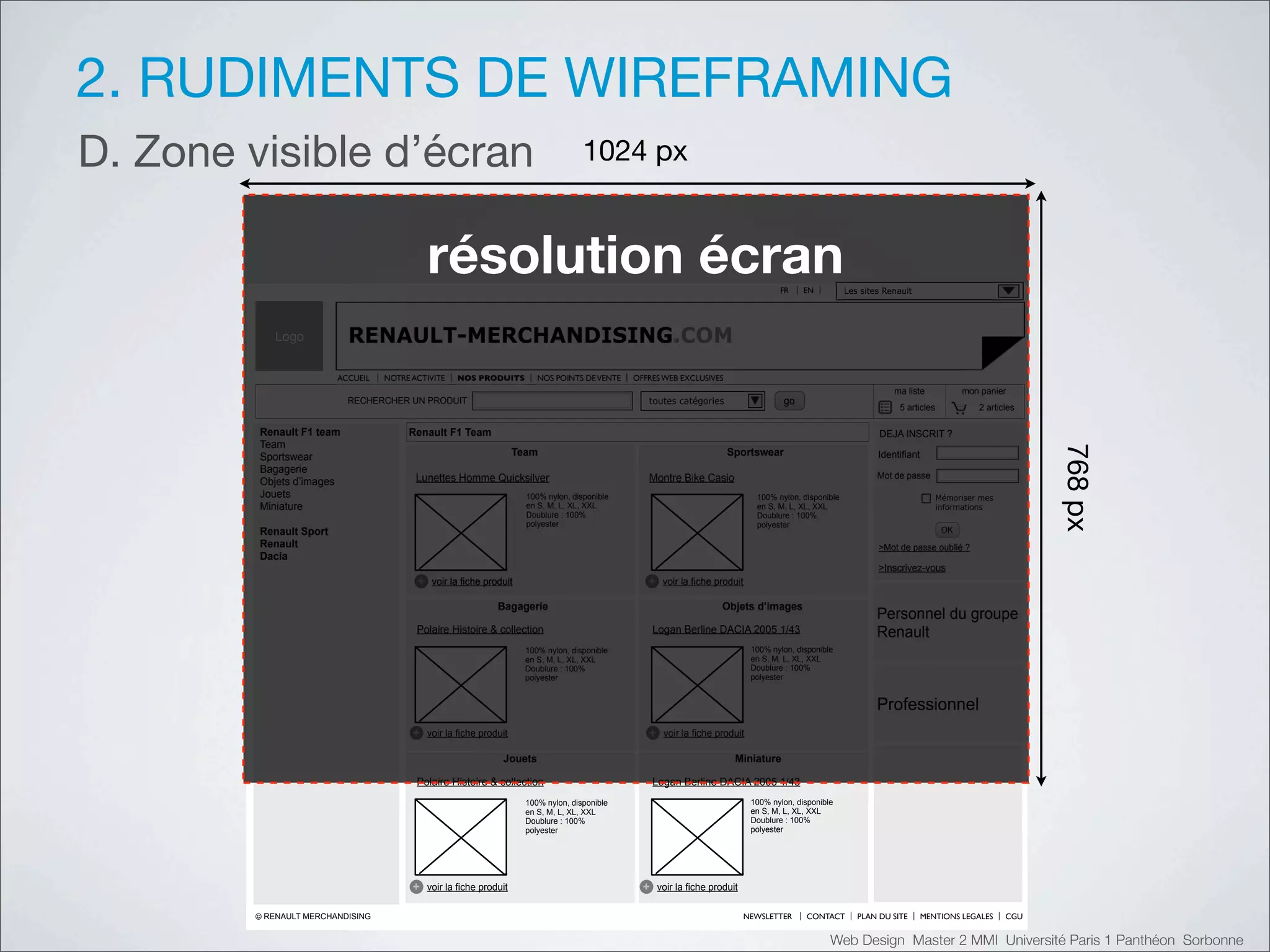 2. RUDIMENTS DE WIREFRAMING
D. Zone visible d’écran                                                                !"#$%&'


                                              !"#$%&'($)*"+!,)                                                                          FR     EN          Les sites Renault




           Logo            RENAULT-MERCHANDISING.COM
                         ACCUEIL   NOTRE ACTIVITE    NOS PRODUITS          NOS POINTS DE VENTE   OFFRES WEB EXCLUSIVES
                                                                                                                                                                       ma liste            mon panier
                           RECHERCHER UN PRODUIT                                                    toutes catégories                    go
                                                                                                                                                                        5 articles            2 articles

         Renault F1 team                Renault F1 Team                                                                                                            DEJA INSCRIT ?
         Team




                                                                                                                                                                                                           ()*%&'
         Sportswear                                                   Team                                                Sportswear                               Identifiant
         Bagagerie
                                          Lunettes Homme Quicksilver                                Montre Bike Casio                                              Mot de passe
         Objets d’images
         Jouets                                                         100% nylon, disponible                                    100% nylon, disponible                             Mémoriser mes
         Miniature                                                      en S, M, L, XL, XXL                                       en S, M, L, XL, XXL                                informations
                                                                        Doublure : 100%                                           Doublure : 100%
                                                                        polyester                                                 polyester
         Renault Sport                                                                                                                                                                OK
         Renault                                                                                                                                                   >Mot de passe oublié ?
         Dacia
                                                                                                                                                                   >Inscrivez-vous
                                          +    voir la fiche produit                                +    voir la fiche produit

                                                                Bagagerie                                               Objets d’images
                                                                                                                                                                   Personnel du groupe
                                          Polaire Histoire & collection                                Logan Berline DACIA 2005 1/43                               Renault
                                                                        100% nylon, disponible                                   100% nylon, disponible
                                                                        en S, M, L, XL, XXL                                      en S, M, L, XL, XXL
                                                                        Doublure : 100%                                          Doublure : 100%
                                                                        polyester                                                polyester


                                                                                                                                                                   Professionnel
                                         +    voir la fiche produit                                 +    voir la fiche produit

                                                                 Jouets                                                     Miniature

                                          Polaire Histoire & collection                                Logan Berline DACIA 2005 1/43
                                                                        100% nylon, disponible                                   100% nylon, disponible
                                                                        en S, M, L, XL, XXL                                      en S, M, L, XL, XXL
                                                                        Doublure : 100%                                          Doublure : 100%
                                                                        polyester                                                polyester




                                         +    voir la fiche produit                                +    voir la fiche produit

        © RENAULT MERCHANDISING                                                                                                 NEWSLETTER     CONTACT        PLAN DU SITE       MENTIONS LEGALES    CGU


                                                                                                                                                      Web Design Master 2 MMI Université Paris 1 Panthéon Sorbonne
 
