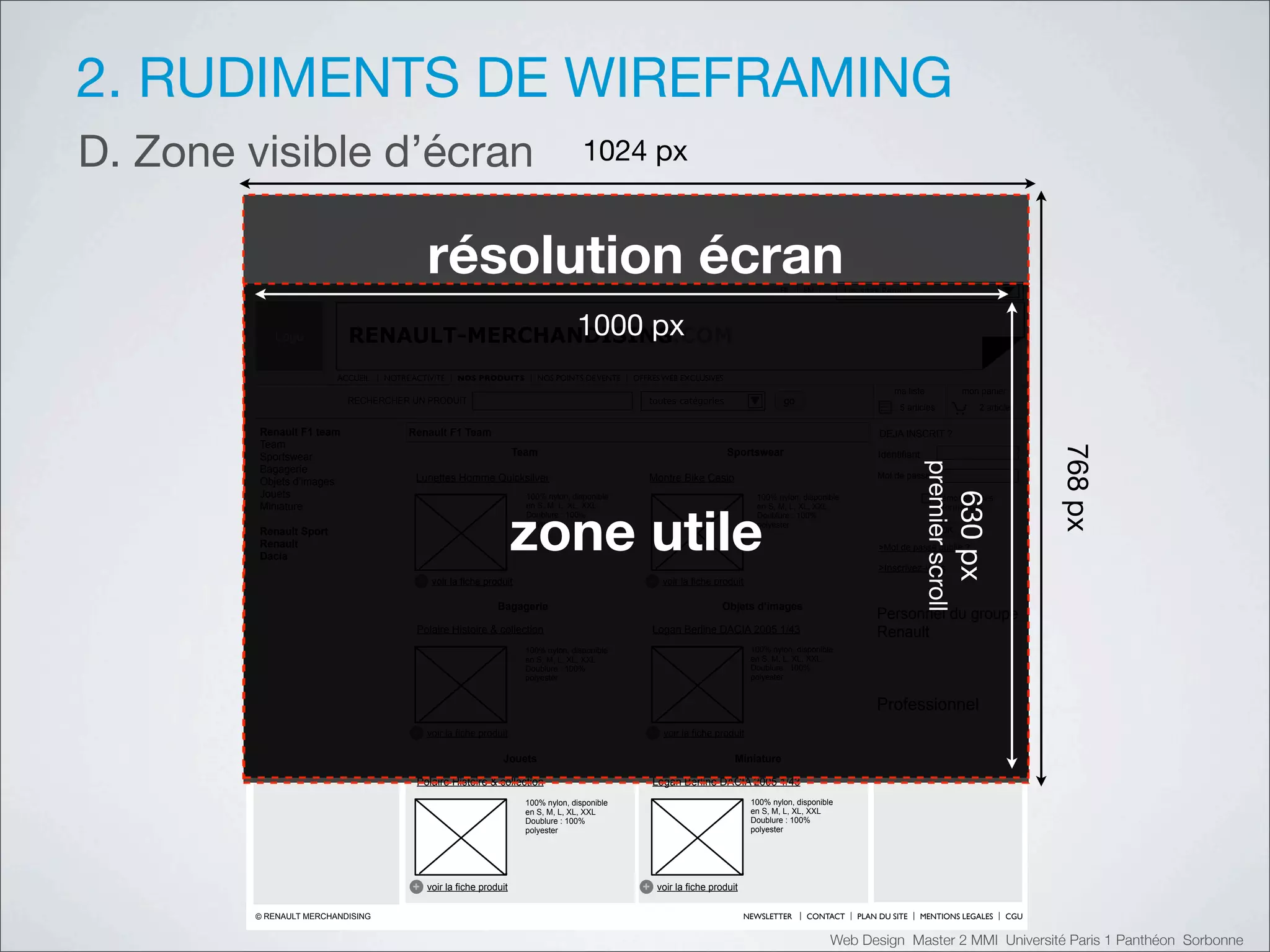 2. RUDIMENTS DE WIREFRAMING
D. Zone visible d’écran                                                                !"#$%&'


                                              !"#$%&'($)*"+!,)                                                                          FR     EN          Les sites Renault




           Logo                           !"""#$%
                           RENAULT-MERCHANDISING.COM
                         ACCUEIL   NOTRE ACTIVITE    NOS PRODUITS          NOS POINTS DE VENTE   OFFRES WEB EXCLUSIVES
                                                                                                                                                                       ma liste                    mon panier
                           RECHERCHER UN PRODUIT                                                    toutes catégories                    go
                                                                                                                                                                        5 articles                    2 articles

         Renault F1 team                Renault F1 Team                                                                                                            DEJA INSCRIT ?
         Team




                                                                                                                                                                                                                   ()*%&'
         Sportswear                                                   Team                                                Sportswear                               Identifiant




                                                                                                                                                                                 $()*+)(#,-(.//
         Bagagerie
                                          Lunettes Homme Quicksilver                                Montre Bike Casio                                              Mot de passe
         Objets d’images
         Jouets




                                                                                                                                                                                                  &'"#$%
                                                                        100% nylon, disponible                                    100% nylon, disponible                              Mémoriser mes




                                                                      !"#$%&'()$
         Miniature                                                      en S, M, L, XL, XXL                                       en S, M, L, XL, XXL                                 informations
                                                                        Doublure : 100%                                           Doublure : 100%
                                                                        polyester                                                 polyester
         Renault Sport                                                                                                                                                                   OK
         Renault                                                                                                                                                   >Mot de passe oublié ?
         Dacia
                                                                                                                                                                   >Inscrivez-vous
                                          +    voir la fiche produit                                +    voir la fiche produit

                                                                Bagagerie                                               Objets d’images
                                                                                                                                                                   Personnel du groupe
                                          Polaire Histoire & collection                                Logan Berline DACIA 2005 1/43                               Renault
                                                                        100% nylon, disponible                                   100% nylon, disponible
                                                                        en S, M, L, XL, XXL                                      en S, M, L, XL, XXL
                                                                        Doublure : 100%                                          Doublure : 100%
                                                                        polyester                                                polyester


                                                                                                                                                                   Professionnel
                                         +    voir la fiche produit                                 +    voir la fiche produit

                                                                 Jouets                                                     Miniature

                                          Polaire Histoire & collection                                Logan Berline DACIA 2005 1/43
                                                                        100% nylon, disponible                                   100% nylon, disponible
                                                                        en S, M, L, XL, XXL                                      en S, M, L, XL, XXL
                                                                        Doublure : 100%                                          Doublure : 100%
                                                                        polyester                                                polyester




                                         +    voir la fiche produit                                +    voir la fiche produit

        © RENAULT MERCHANDISING                                                                                                 NEWSLETTER     CONTACT        PLAN DU SITE       MENTIONS LEGALES            CGU


                                                                                                                                                      Web Design Master 2 MMI Université Paris 1 Panthéon Sorbonne
 