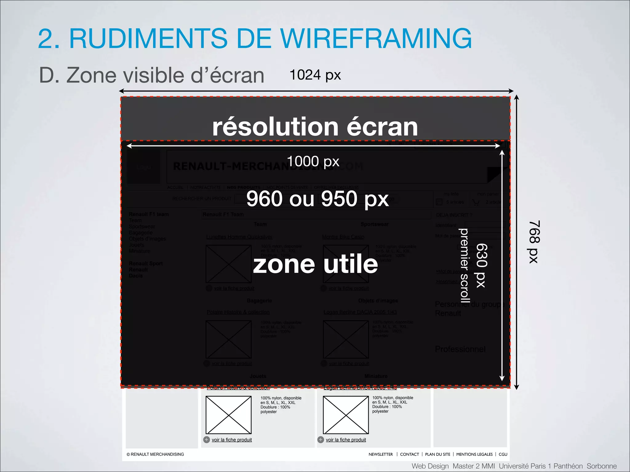 2. RUDIMENTS DE WIREFRAMING
D. Zone visible d’écran                                                                !"#$%&'


                                              !"#$%&'($)*"+!,)                                                                          FR     EN          Les sites Renault




           Logo                           !"""#$%
                           RENAULT-MERCHANDISING.COM


                                                                960 ou 950 px
                         ACCUEIL   NOTRE ACTIVITE    NOS PRODUITS          NOS POINTS DE VENTE   OFFRES WEB EXCLUSIVES
                                                                                                                                                                       ma liste                    mon panier
                           RECHERCHER UN PRODUIT                                                    toutes catégories                    go
                                                                                                                                                                        5 articles                    2 articles

         Renault F1 team                Renault F1 Team                                                                                                            DEJA INSCRIT ?
         Team




                                                                                                                                                                                                                   ()*%&'
         Sportswear                                                   Team                                                Sportswear                               Identifiant




                                                                                                                                                                                 $()*+)(#,-(.//
         Bagagerie
                                          Lunettes Homme Quicksilver                                Montre Bike Casio                                              Mot de passe
         Objets d’images
         Jouets




                                                                                                                                                                                                  &'"#$%
                                                                        100% nylon, disponible                                    100% nylon, disponible                              Mémoriser mes




                                                                      !"#$%&'()$
         Miniature                                                      en S, M, L, XL, XXL                                       en S, M, L, XL, XXL                                 informations
                                                                        Doublure : 100%                                           Doublure : 100%
                                                                        polyester                                                 polyester
         Renault Sport                                                                                                                                                                   OK
         Renault                                                                                                                                                   >Mot de passe oublié ?
         Dacia
                                                                                                                                                                   >Inscrivez-vous
                                          +    voir la fiche produit                                +    voir la fiche produit

                                                                Bagagerie                                               Objets d’images
                                                                                                                                                                   Personnel du groupe
                                          Polaire Histoire & collection                                Logan Berline DACIA 2005 1/43                               Renault
                                                                        100% nylon, disponible                                   100% nylon, disponible
                                                                        en S, M, L, XL, XXL                                      en S, M, L, XL, XXL
                                                                        Doublure : 100%                                          Doublure : 100%
                                                                        polyester                                                polyester


                                                                                                                                                                   Professionnel
                                         +    voir la fiche produit                                 +    voir la fiche produit

                                                                 Jouets                                                     Miniature

                                          Polaire Histoire & collection                                Logan Berline DACIA 2005 1/43
                                                                        100% nylon, disponible                                   100% nylon, disponible
                                                                        en S, M, L, XL, XXL                                      en S, M, L, XL, XXL
                                                                        Doublure : 100%                                          Doublure : 100%
                                                                        polyester                                                polyester




                                         +    voir la fiche produit                                +    voir la fiche produit

        © RENAULT MERCHANDISING                                                                                                 NEWSLETTER     CONTACT        PLAN DU SITE       MENTIONS LEGALES            CGU


                                                                                                                                                      Web Design Master 2 MMI Université Paris 1 Panthéon Sorbonne
 
