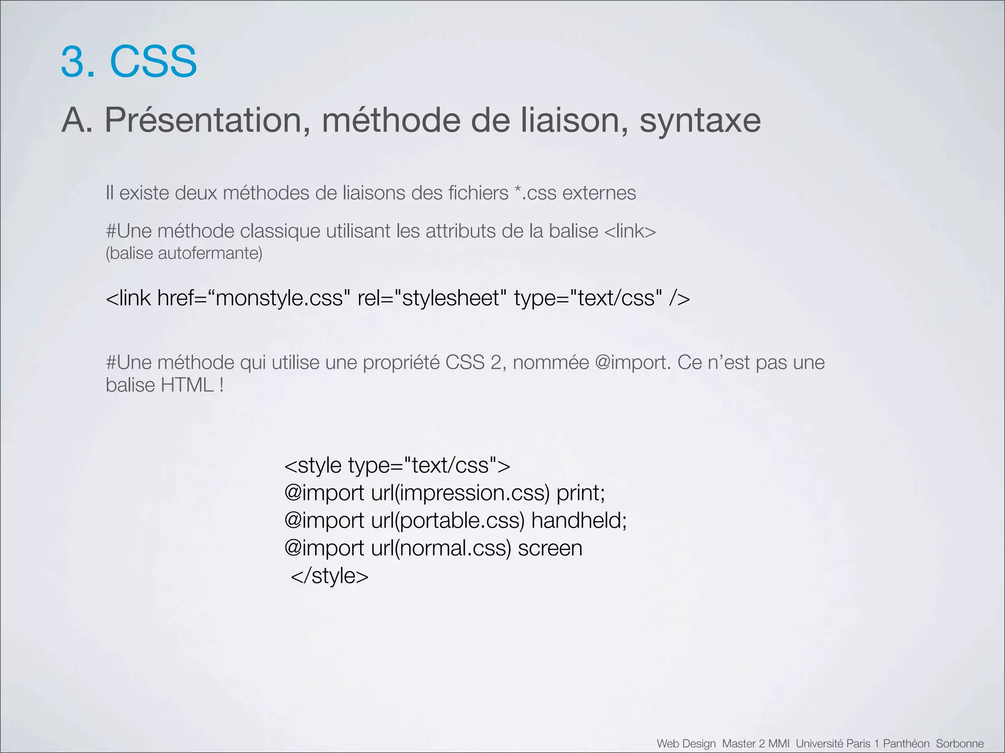 3. CSS
A. Présentation, méthode de liaison, syntaxe
  Il existe deux méthodes de liaisons des ﬁchiers *.css externes
  #Une méthode classique utilisant les attributs de la balise <link>
  (balise autofermante)

  <link href=“monstyle.css" rel="stylesheet" type="text/css" />

  #Une méthode qui utilise une propriété CSS 2, nommée @import. Ce n’est pas une
  balise HTML !



                          <style type="text/css">
                          @import url(impression.css) print;
                          @import url(portable.css) handheld;
                          @import url(normal.css) screen
                          </style>




                                                                       Web Design Master 2 MMI Université Paris 1 Panthéon Sorbonne
 