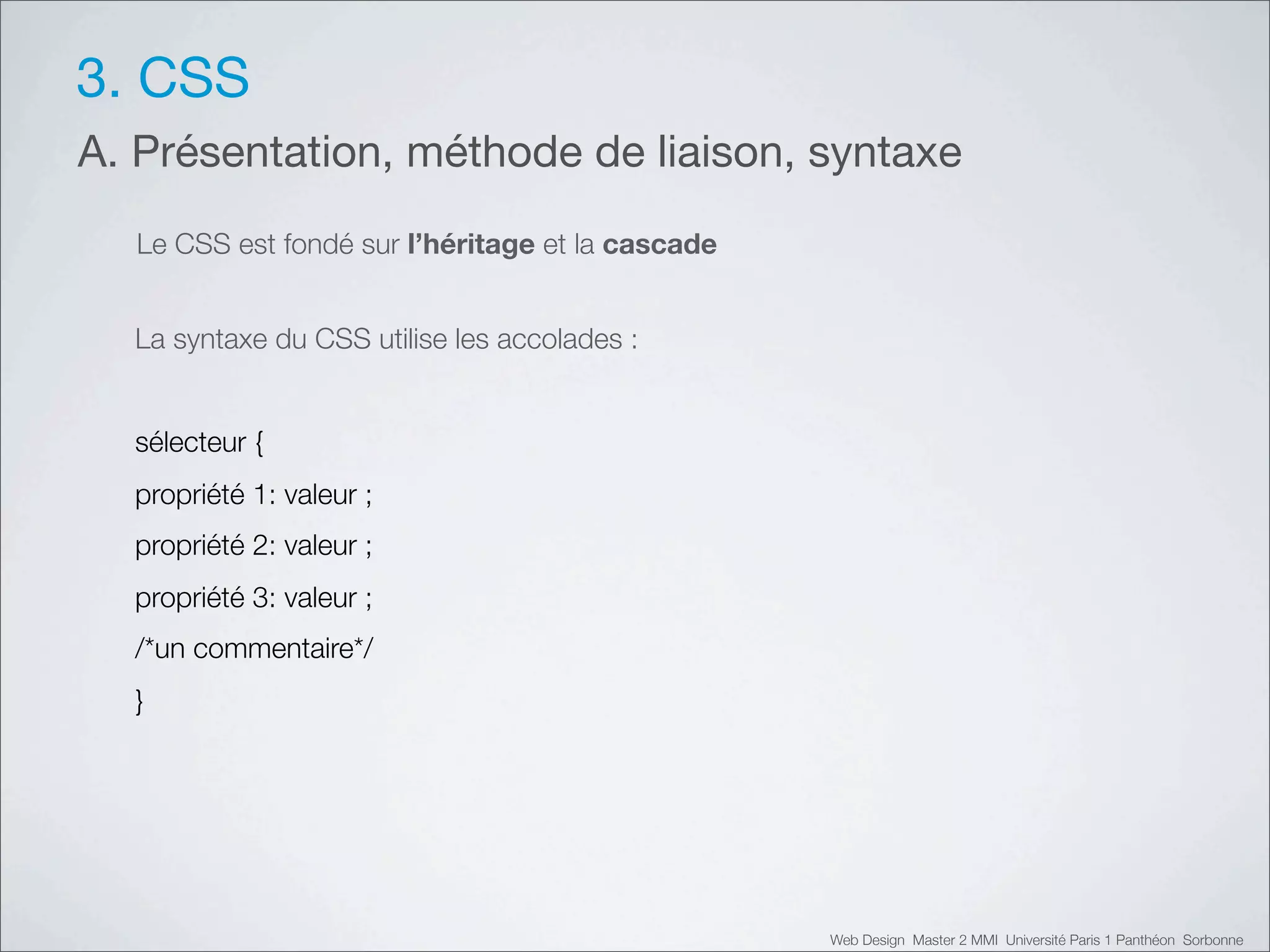 3. CSS
A. Présentation, méthode de liaison, syntaxe
  Le CSS est fondé sur l’héritage et la cascade


  La syntaxe du CSS utilise les accolades :


  sélecteur {
  propriété 1: valeur ;
  propriété 2: valeur ;
  propriété 3: valeur ;
  /*un commentaire*/
  }




                                                  Web Design Master 2 MMI Université Paris 1 Panthéon Sorbonne
 