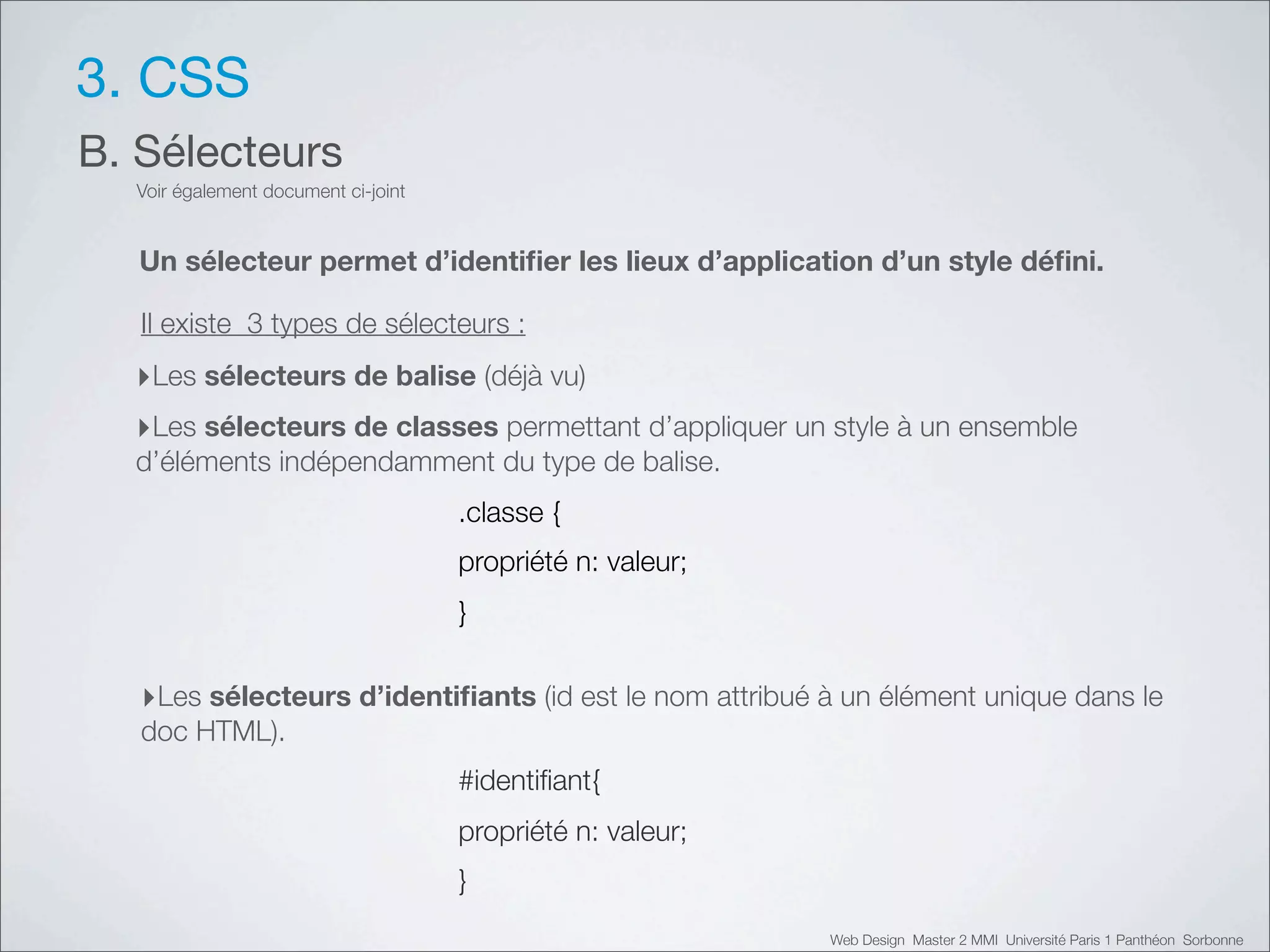 3. CSS
B. Sélecteurs
  Voir également document ci-joint


   Un sélecteur permet d’identiﬁer les lieux d’application d’un style déﬁni.

   Il existe 3 types de sélecteurs :
  ‣Les sélecteurs de balise (déjà vu)
  ‣Les sélecteurs de classes permettant d’appliquer un style à un ensemble
  d’éléments indépendamment du type de balise.
                                     .classe {
                                     propriété n: valeur;
                                     }


   ‣Les sélecteurs d’identiﬁants (id est le nom attribué à un élément unique dans le
   doc HTML).
                                     #identiﬁant{
                                     propriété n: valeur;
                                     }
                                                            Web Design Master 2 MMI Université Paris 1 Panthéon Sorbonne
 