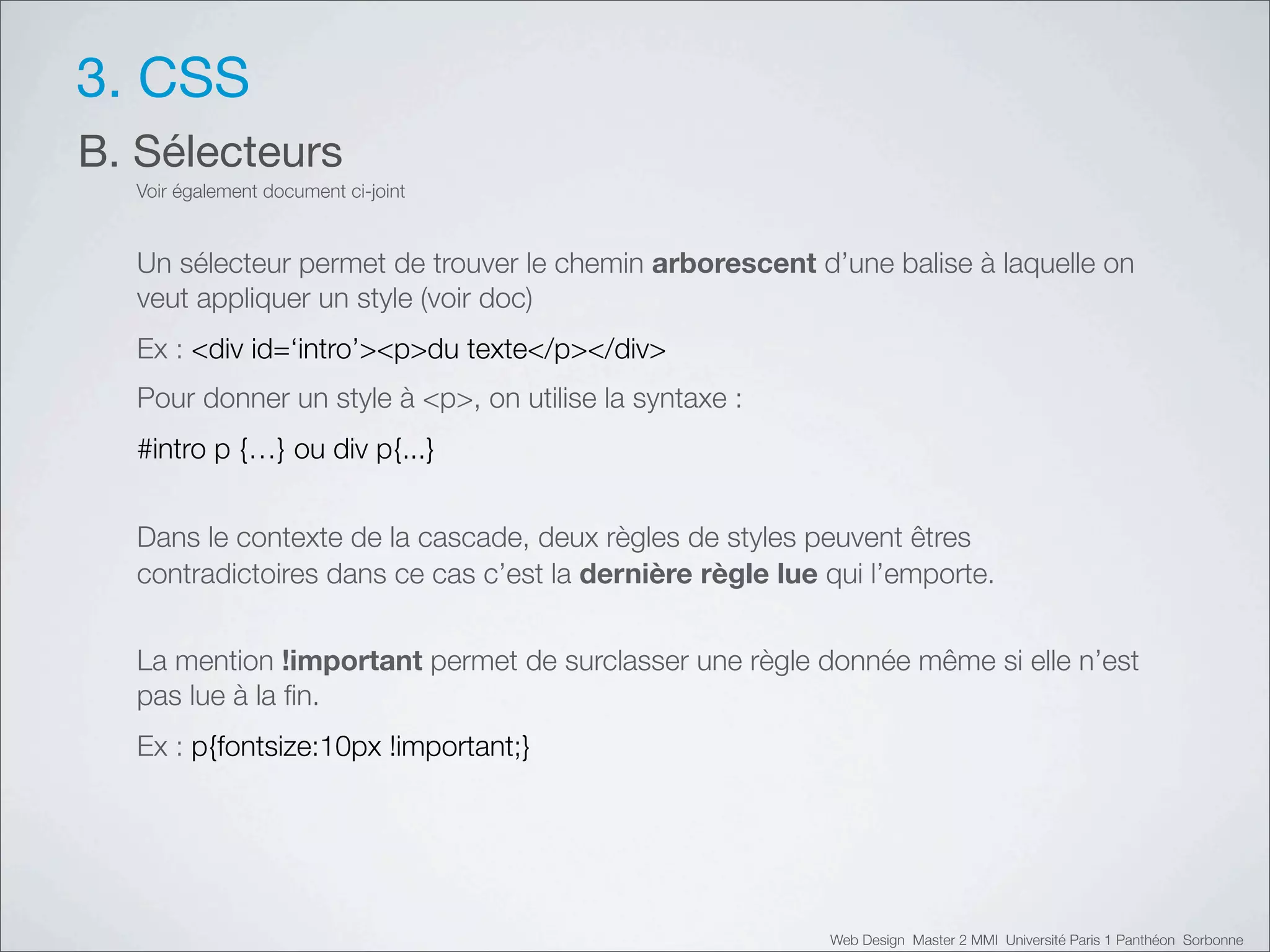 3. CSS
B. Sélecteurs
  Voir également document ci-joint


  Un sélecteur permet de trouver le chemin arborescent d’une balise à laquelle on
  veut appliquer un style (voir doc)
  Ex : <div id=‘intro’><p>du texte</p></div>
  Pour donner un style à <p>, on utilise la syntaxe :
  #intro p {…} ou div p{...}


  Dans le contexte de la cascade, deux règles de styles peuvent êtres
  contradictoires dans ce cas c’est la dernière règle lue qui l’emporte.


  La mention !important permet de surclasser une règle donnée même si elle n’est
  pas lue à la ﬁn.
  Ex : p{fontsize:10px !important;}




                                                          Web Design Master 2 MMI Université Paris 1 Panthéon Sorbonne
 