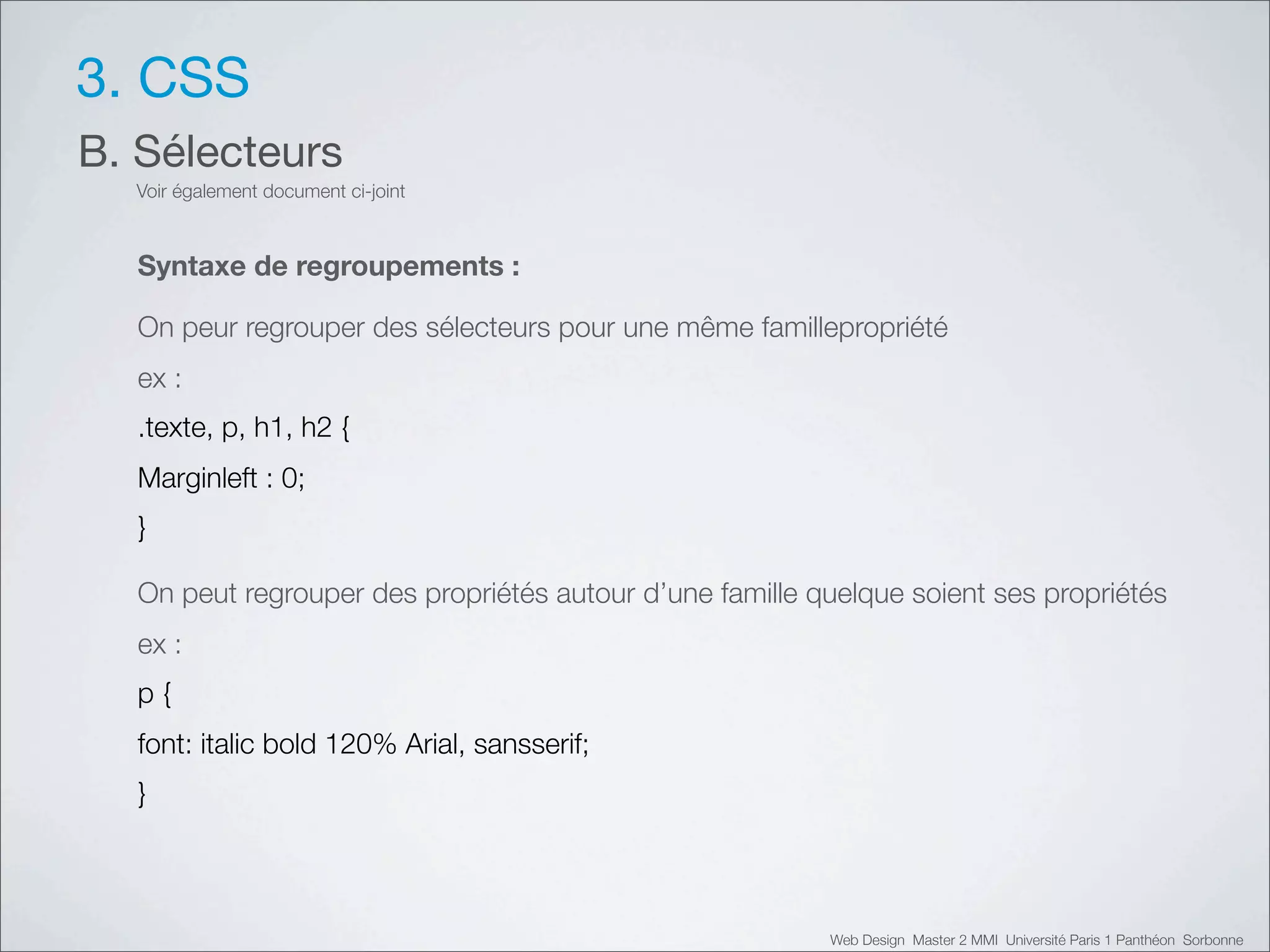 3. CSS
B. Sélecteurs
  Voir également document ci-joint



  Syntaxe de regroupements :

  On peur regrouper des sélecteurs pour une même famillepropriété
  ex :
  .texte, p, h1, h2 {
  Marginleft : 0;
  }

  On peut regrouper des propriétés autour d’une famille quelque soient ses propriétés
  ex :
  p{
  font: italic bold 120% Arial, sansserif;
  }



                                                         Web Design Master 2 MMI Université Paris 1 Panthéon Sorbonne
 