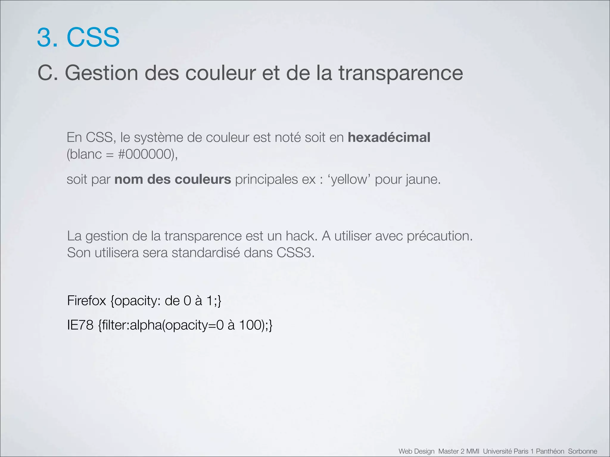 3. CSS
C. Gestion des couleur et de la transparence

   En CSS, le système de couleur est noté soit en hexadécimal
   (blanc = #000000),
   soit par nom des couleurs principales ex : ‘yellow’ pour jaune.



   La gestion de la transparence est un hack. A utiliser avec précaution.
   Son utilisera sera standardisé dans CSS3.


   Firefox {opacity: de 0 à 1;}
   IE78 {ﬁlter:alpha(opacity=0 à 100);}




                                                            Web Design Master 2 MMI Université Paris 1 Panthéon Sorbonne
 
