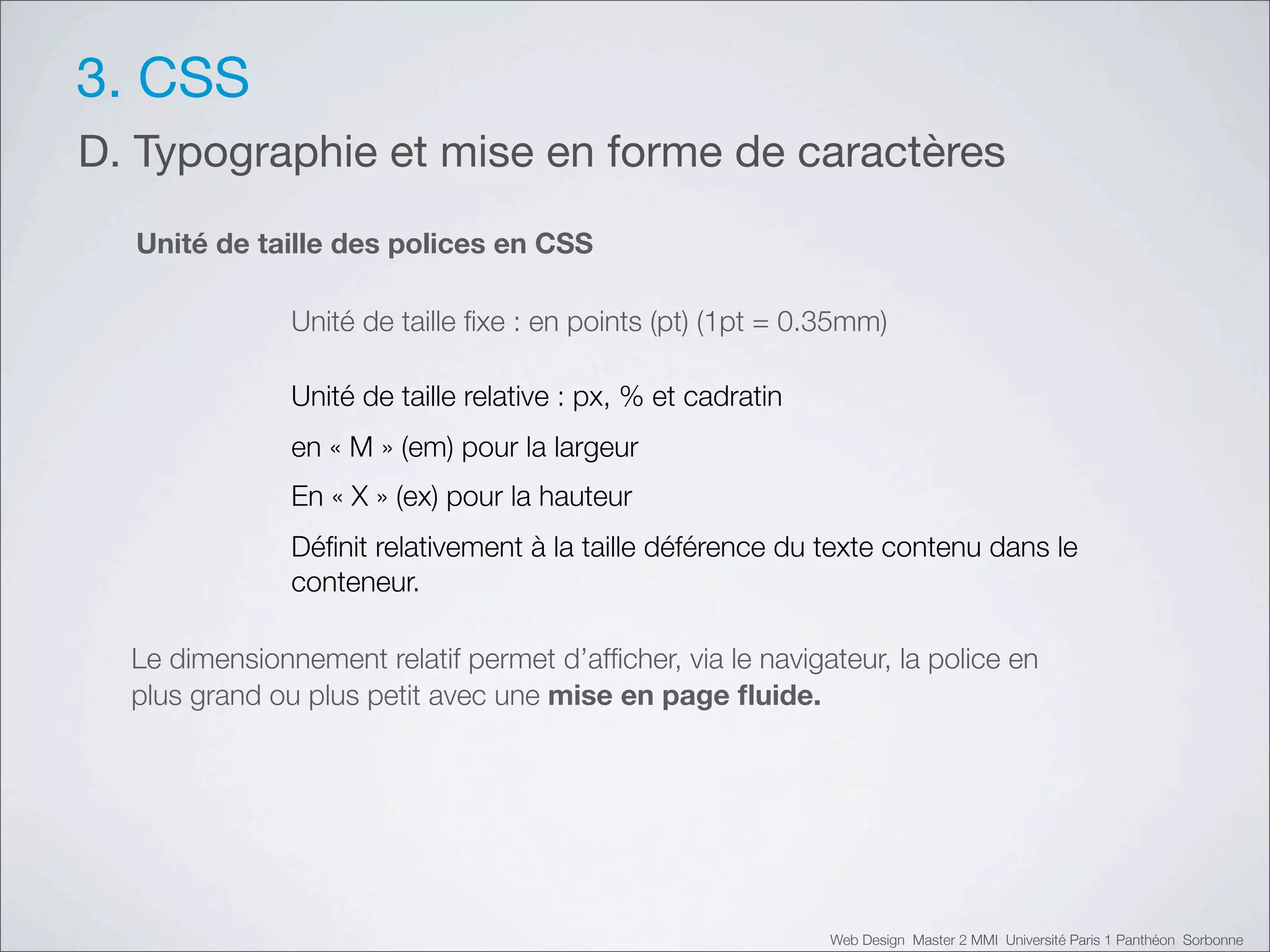 3. CSS
D. Typographie et mise en forme de caractères
  Unité de taille des polices en CSS

               Unité de taille ﬁxe : en points (pt) (1pt = 0.35mm)

               Unité de taille relative : px, % et cadratin
               en «!M!» (em) pour la largeur
               En «!X!» (ex) pour la hauteur
               Déﬁnit relativement à la taille déférence du texte contenu dans le
               conteneur.

  Le dimensionnement relatif permet d’afﬁcher, via le navigateur, la police en
  plus grand ou plus petit avec une mise en page ﬂuide.




                                                              Web Design Master 2 MMI Université Paris 1 Panthéon Sorbonne
 