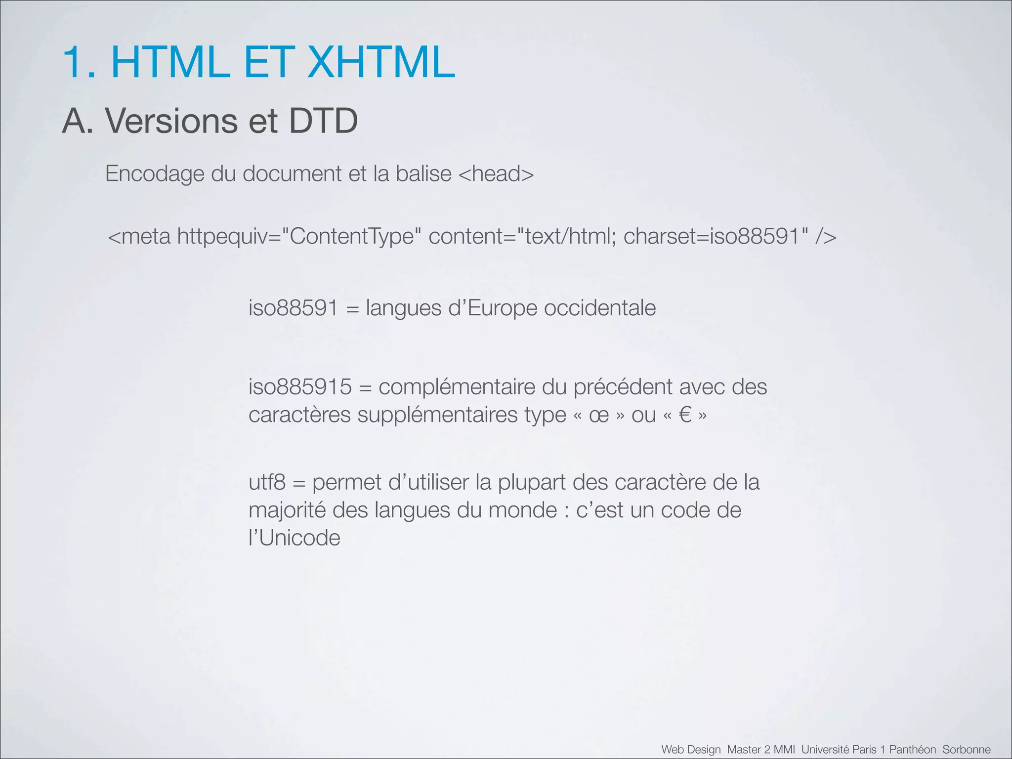 1. HTML ET XHTML
A. Versions et DTD
  Encodage du document et la balise <head>

  <meta httpequiv="ContentType" content="text/html; charset=iso88591" />


               iso88591 = langues d’Europe occidentale


               iso885915 = complémentaire du précédent avec des
               caractères supplémentaires type «!œ!» ou «!"!»

               utf8 = permet d’utiliser la plupart des caractère de la
               majorité des langues du monde : c’est un code de
               l’Unicode




                                                           Web Design Master 2 MMI Université Paris 1 Panthéon Sorbonne
 
