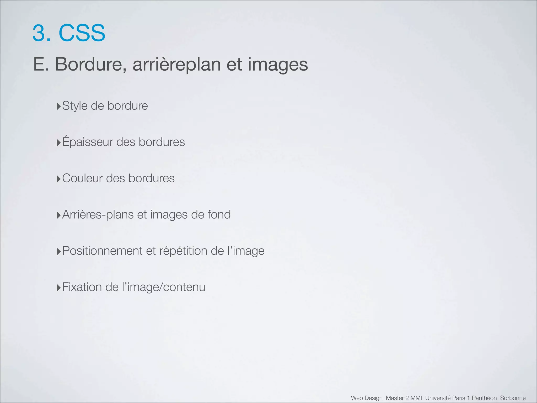 3. CSS
E. Bordure, arrièreplan et images

  ‣Style de bordure

  ‣Épaisseur des bordures

  ‣Couleur des bordures

  ‣Arrières-plans et images de fond

  ‣Positionnement et répétition de l’image

  ‣Fixation de l’image/contenu




                                             Web Design Master 2 MMI Université Paris 1 Panthéon Sorbonne
 