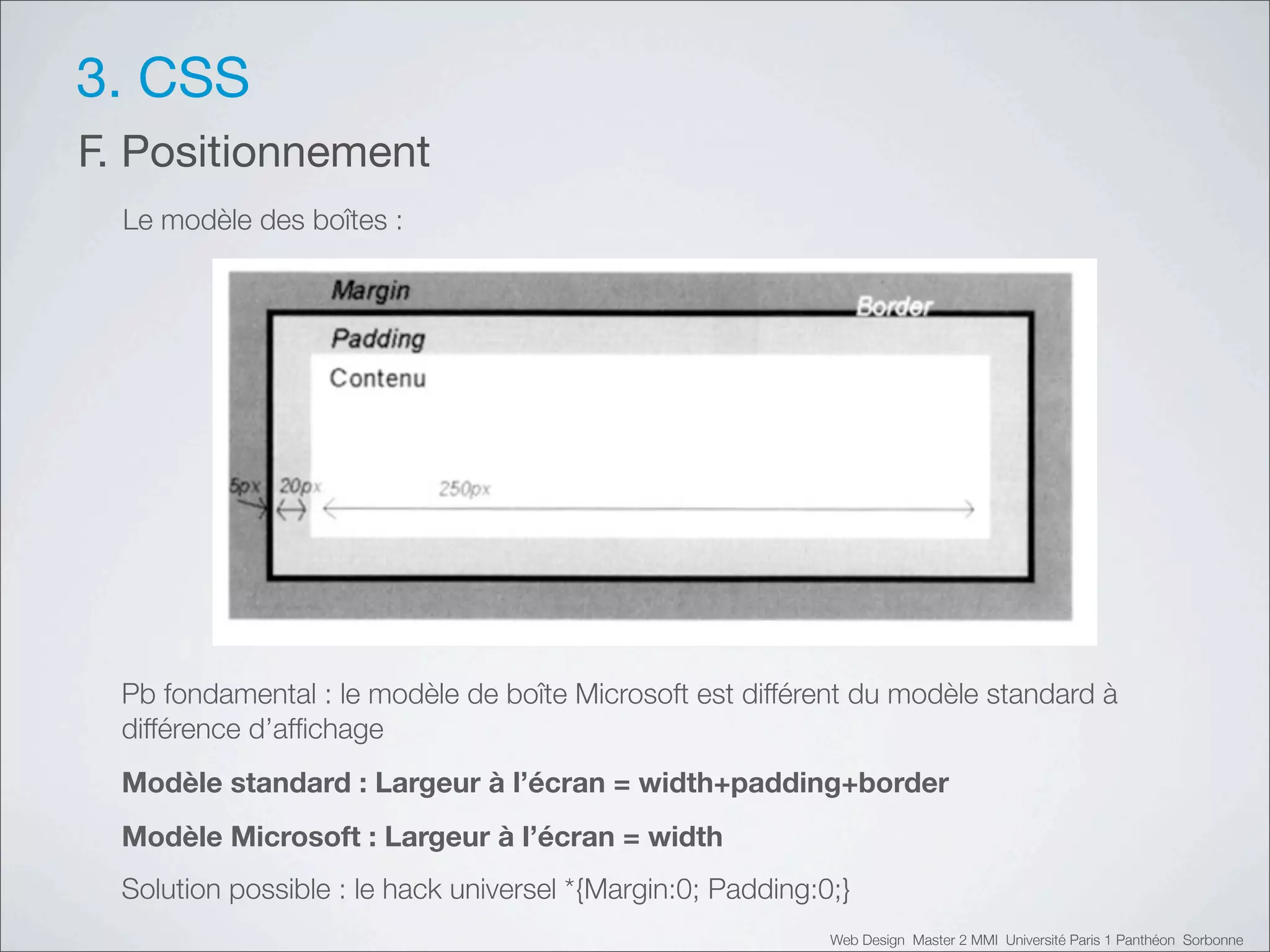 3. CSS
F. Positionnement
  Le modèle des boîtes :




  Pb fondamental : le modèle de boîte Microsoft est différent du modèle standard à
  différence d’afﬁchage
  Modèle standard : Largeur à l’écran = width+padding+border
  Modèle Microsoft : Largeur à l’écran = width
  Solution possible : le hack universel *{Margin:0; Padding:0;}
                                                             Web Design Master 2 MMI Université Paris 1 Panthéon Sorbonne
 