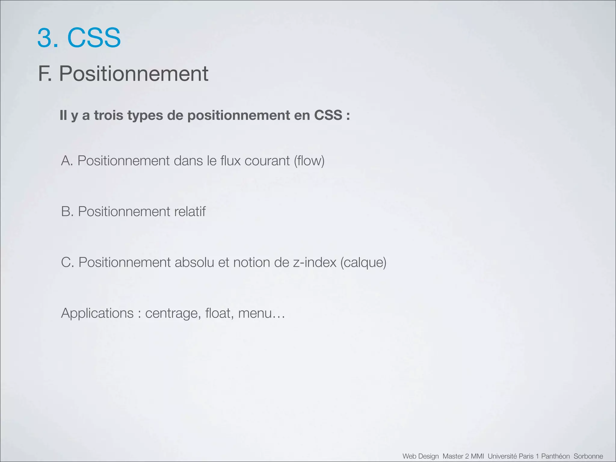 3. CSS
F. Positionnement
  Il y a trois types de positionnement en CSS :


  A. Positionnement dans le ﬂux courant (ﬂow)


  B. Positionnement relatif


  C. Positionnement absolu et notion de z-index (calque)


  Applications : centrage, ﬂoat, menu…




                                                           Web Design Master 2 MMI Université Paris 1 Panthéon Sorbonne
 