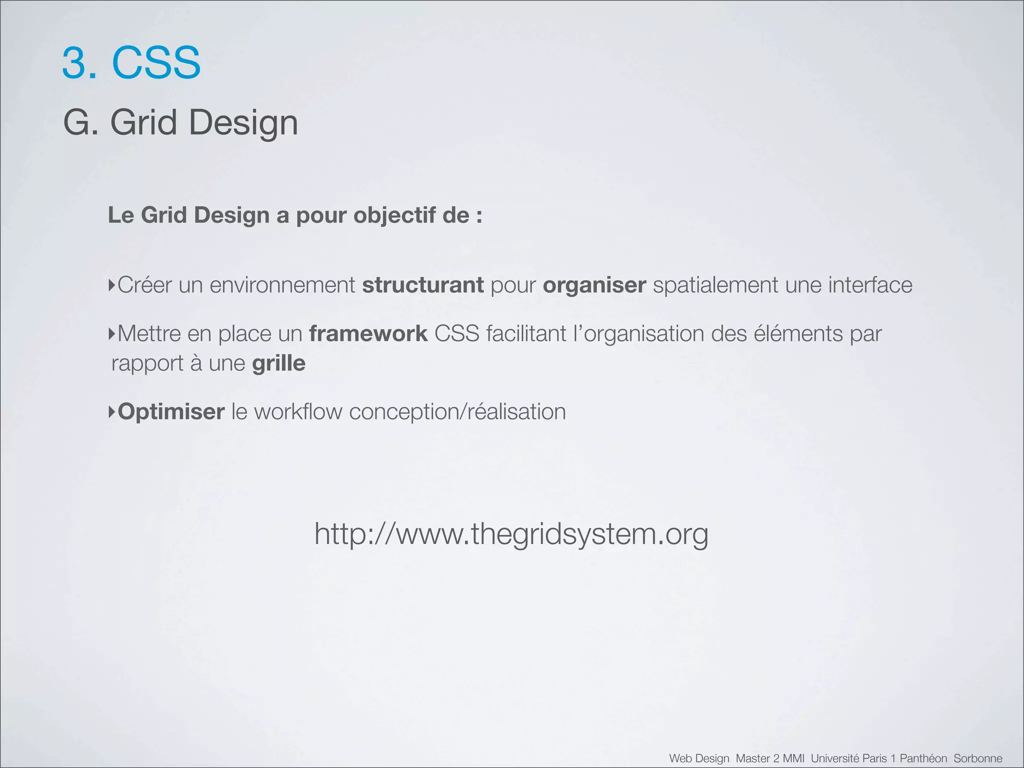 3. CSS
G. Grid Design

  Le Grid Design a pour objectif de :


  ‣Créer un environnement structurant pour organiser spatialement une interface

  ‣Mettre en place un framework CSS facilitant l’organisation des éléments par
  rapport à une grille

  ‣Optimiser le workﬂow conception/réalisation




                      http://www.thegridsystem.org




                                                         Web Design Master 2 MMI Université Paris 1 Panthéon Sorbonne
 