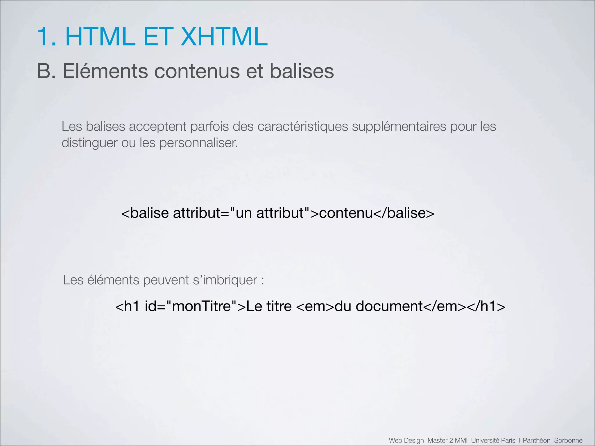 1. HTML ET XHTML
B. Eléments contenus et balises

  Les balises acceptent parfois des caractéristiques supplémentaires pour les
  distinguer ou les personnaliser.




            <balise attribut="un attribut">contenu</balise>



  Les éléments peuvent s’imbriquer :

           <h1 id="monTitre">Le titre <em>du document</em></h1>




                                                          Web Design Master 2 MMI Université Paris 1 Panthéon Sorbonne
 