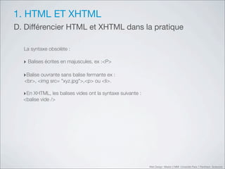 1. HTML ET XHTML
D. Différencier HTML et XHTML dans la pratique

  La syntaxe obsolète :

  ‣ Balises écrites en majuscules, ex :<P>

  ‣Balise ouvrante sans balise fermante ex :
  <br>, <img src=!"xyz.jpg">,<p> ou <li>.

  ‣En XHTML, les balises vides ont la syntaxe suivante :
  <balise vide />




                                                           Web Design Master 2 MMI Université Paris 1 Panthéon Sorbonne
 