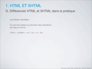 1. HTML ET XHTML
D. Différencier HTML et XHTML dans la pratique

  Les balises obsolètes :

  Ce sont les balises qui donnent des indications
  de mise en forme :

  <font>, <center>, <u>, <s>, <i>, <b>




                                                    Web Design Master 2 MMI Université Paris 1 Panthéon Sorbonne
 