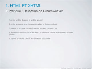 1. HTML ET XHTML
F. Pratique : Utilisation de Dreamweaver

  1. créer un titre de page et un titre général

  2. créer une page avec deux paragraphes et deux soustitres.

  3. ajouter une image dans le ﬂux entre les deux paragraphes

  4. introduire des citations et des liens dans le texte, mettre en emphase certaines
  parties.

  5. vériﬁer la validité XHTML 1.0 stricte du document




                                                                     Web Design Master 2 MMI Université Paris 1 Panthéon Sorbonne
 