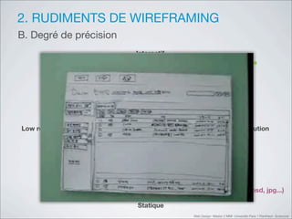 2. RUDIMENTS DE WIREFRAMING
B. Degré de précision
                        Interactif
      Prototype                                           Prototype
         papier                                           digital




Low résolution                                             Hi résolution




     Sketching                                           Ecrans (psd, jpg...)

                        Statique
                                     Web Design Master 2 MMI Université Paris 1 Panthéon Sorbonne
 