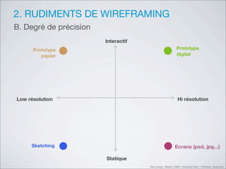 2. RUDIMENTS DE WIREFRAMING
B. Degré de précision
                        Interactif
      Prototype                                           Prototype
         papier                                           digital




Low résolution                                             Hi résolution




     Sketching                                           Ecrans (psd, jpg...)

                        Statique
                                     Web Design Master 2 MMI Université Paris 1 Panthéon Sorbonne
 